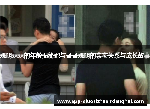 姚明妹妹的年龄揭秘她与哥哥姚明的亲密关系与成长故事