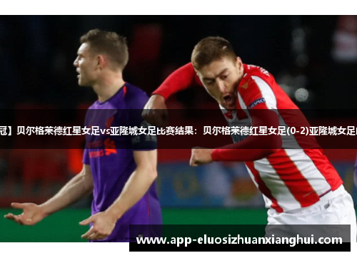 【欧女冠】贝尔格莱德红星女足vs亚隆城女足比赛结果：贝尔格莱德红星女足(0-2)亚隆城女足比分战报